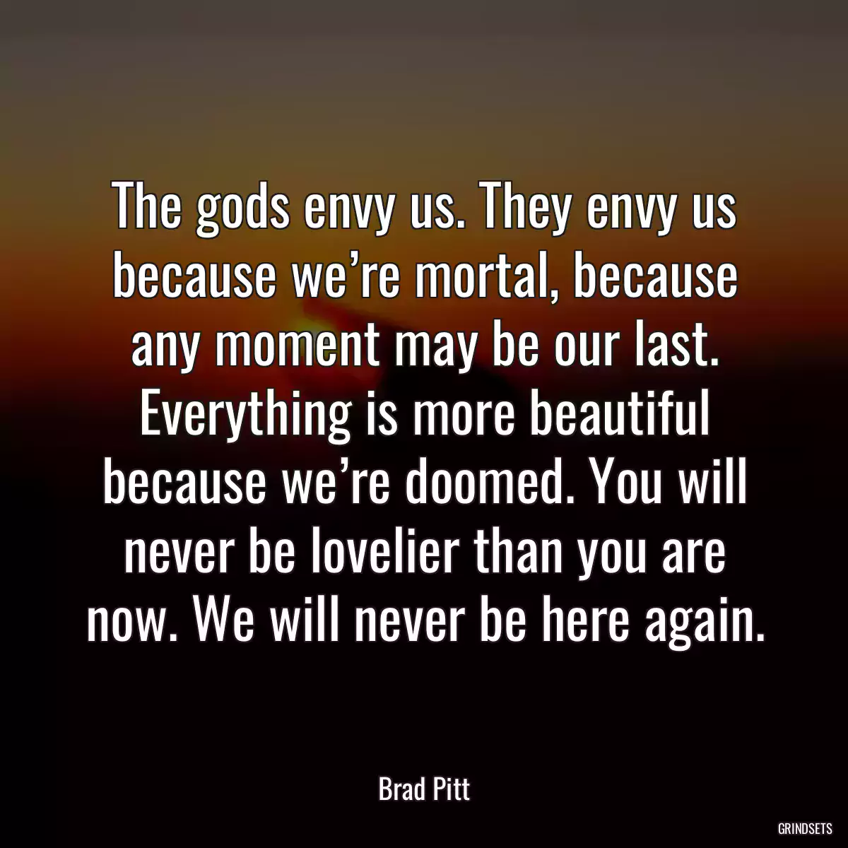 The gods envy us. They envy us because we’re mortal, because any moment may be our last. Everything is more beautiful because we’re doomed. You will never be lovelier than you are now. We will never be here again.