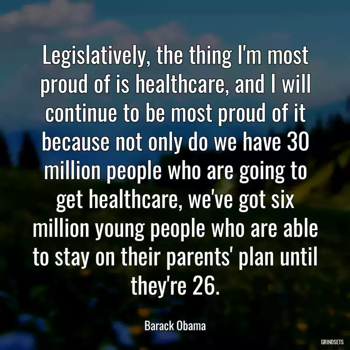 Legislatively, the thing I\'m most proud of is healthcare, and I will continue to be most proud of it because not only do we have 30 million people who are going to get healthcare, we\'ve got six million young people who are able to stay on their parents\' plan until they\'re 26.