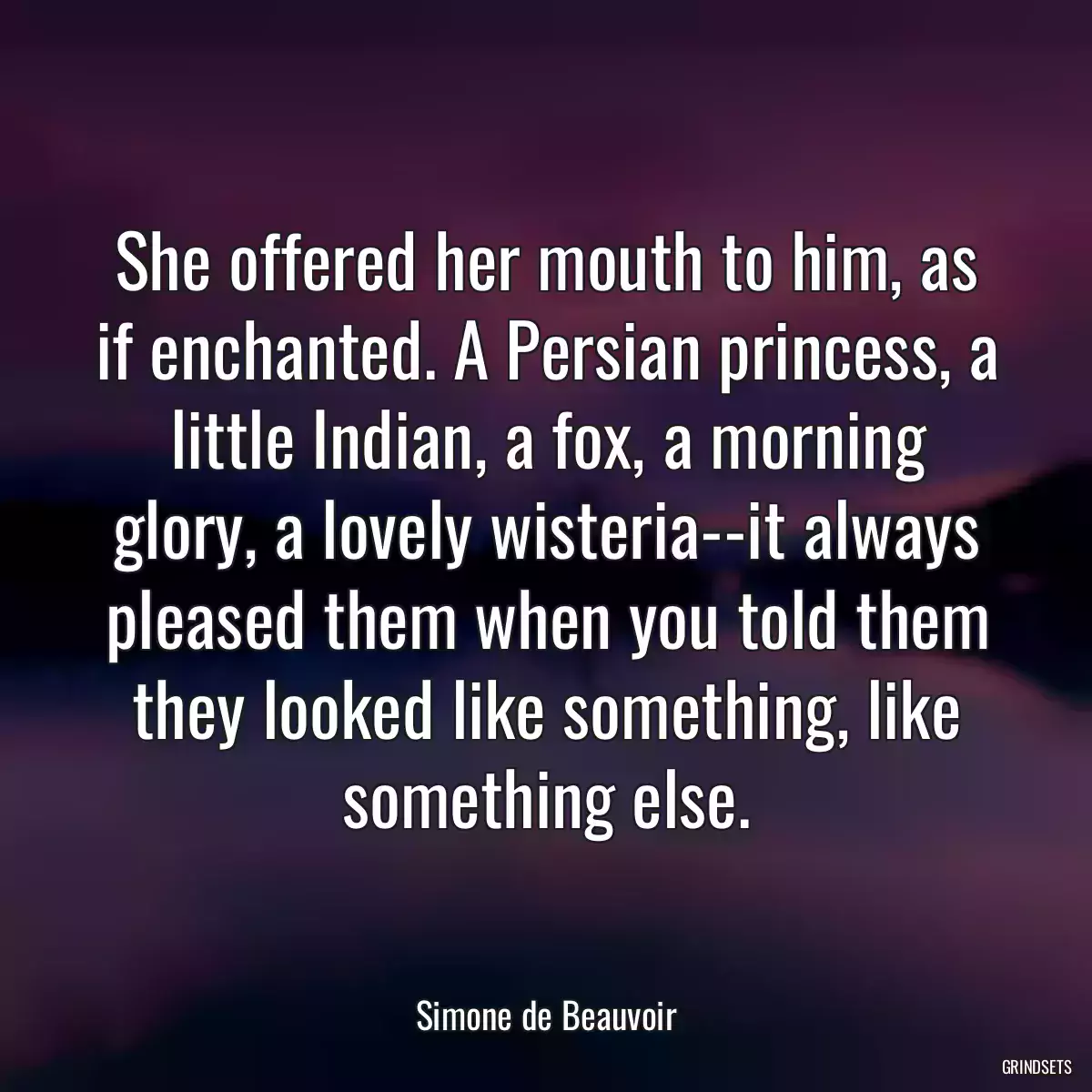 She offered her mouth to him, as if enchanted. A Persian princess, a little Indian, a fox, a morning glory, a lovely wisteria--it always pleased them when you told them they looked like something, like something else.