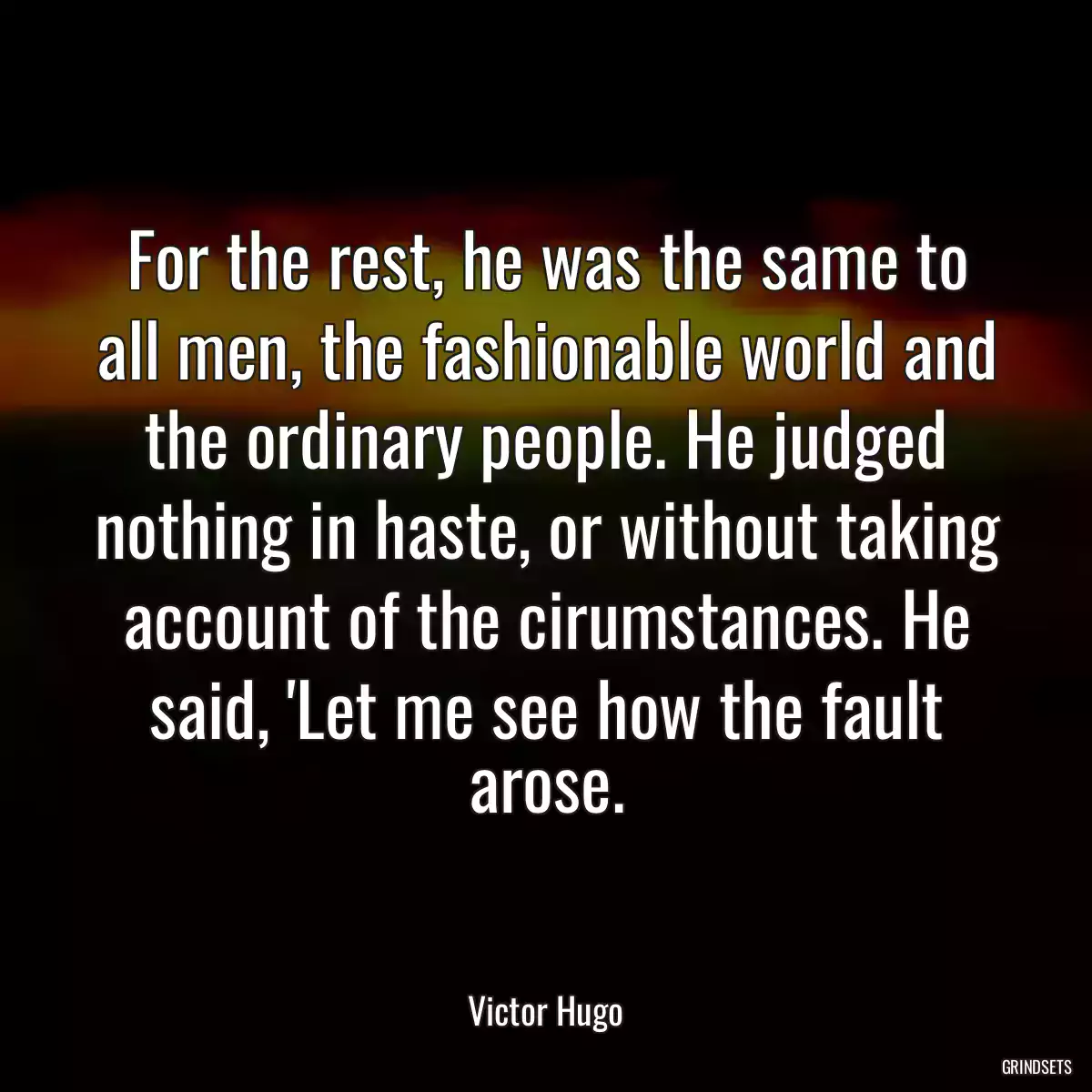 For the rest, he was the same to all men, the fashionable world and the ordinary people. He judged nothing in haste, or without taking account of the cirumstances. He said, \'Let me see how the fault arose.