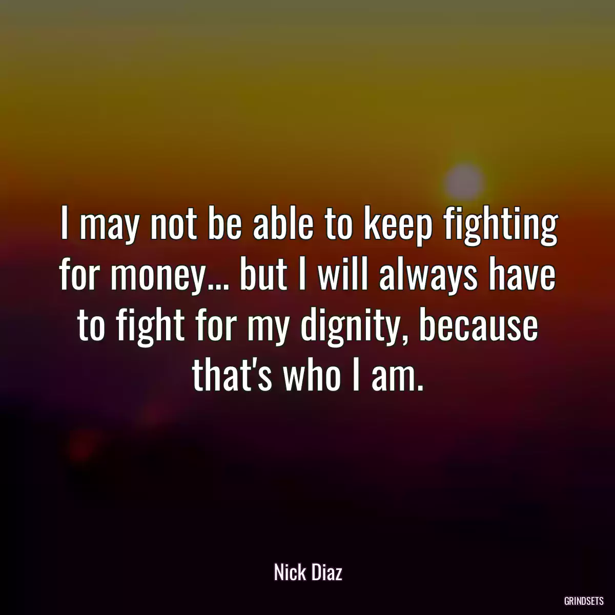 I may not be able to keep fighting for money... but I will always have to fight for my dignity, because that\'s who I am.