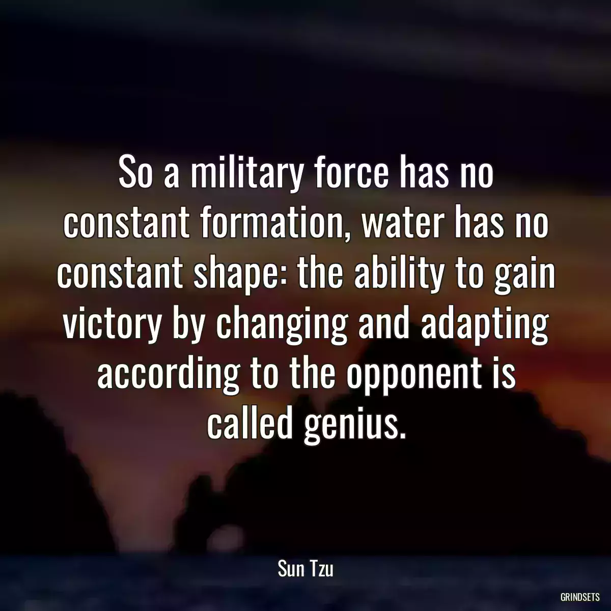 So a military force has no constant formation, water has no constant shape: the ability to gain victory by changing and adapting according to the opponent is called genius.