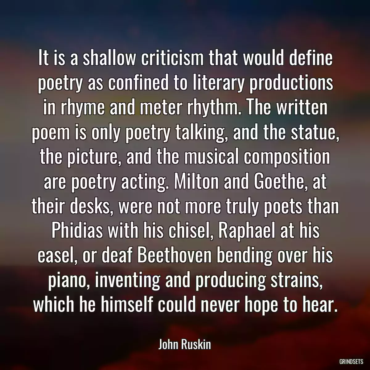 It is a shallow criticism that would define poetry as confined to literary productions in rhyme and meter rhythm. The written poem is only poetry talking, and the statue, the picture, and the musical composition are poetry acting. Milton and Goethe, at their desks, were not more truly poets than Phidias with his chisel, Raphael at his easel, or deaf Beethoven bending over his piano, inventing and producing strains, which he himself could never hope to hear.