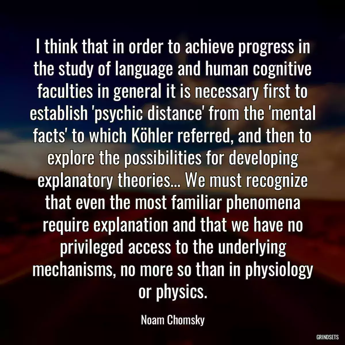 I think that in order to achieve progress in the study of language and human cognitive faculties in general it is necessary first to establish \'psychic distance\' from the \'mental facts\' to which Köhler referred, and then to explore the possibilities for developing explanatory theories... We must recognize that even the most familiar phenomena require explanation and that we have no privileged access to the underlying mechanisms, no more so than in physiology or physics.