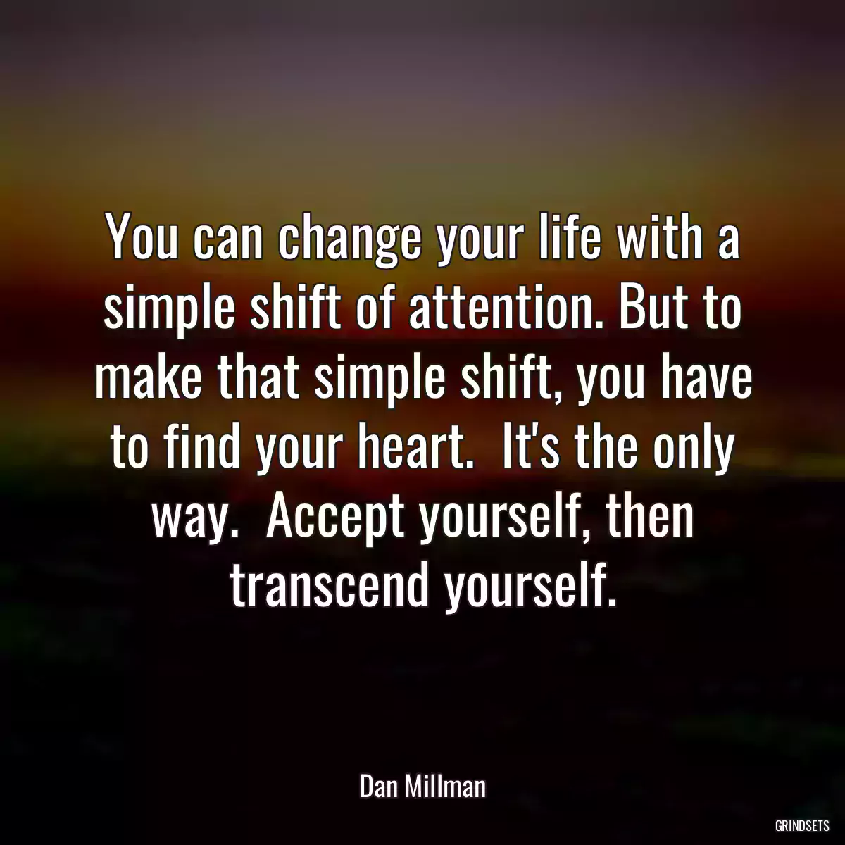 You can change your life with a simple shift of attention. But to make that simple shift, you have to find your heart.  It\'s the only way.  Accept yourself, then transcend yourself.