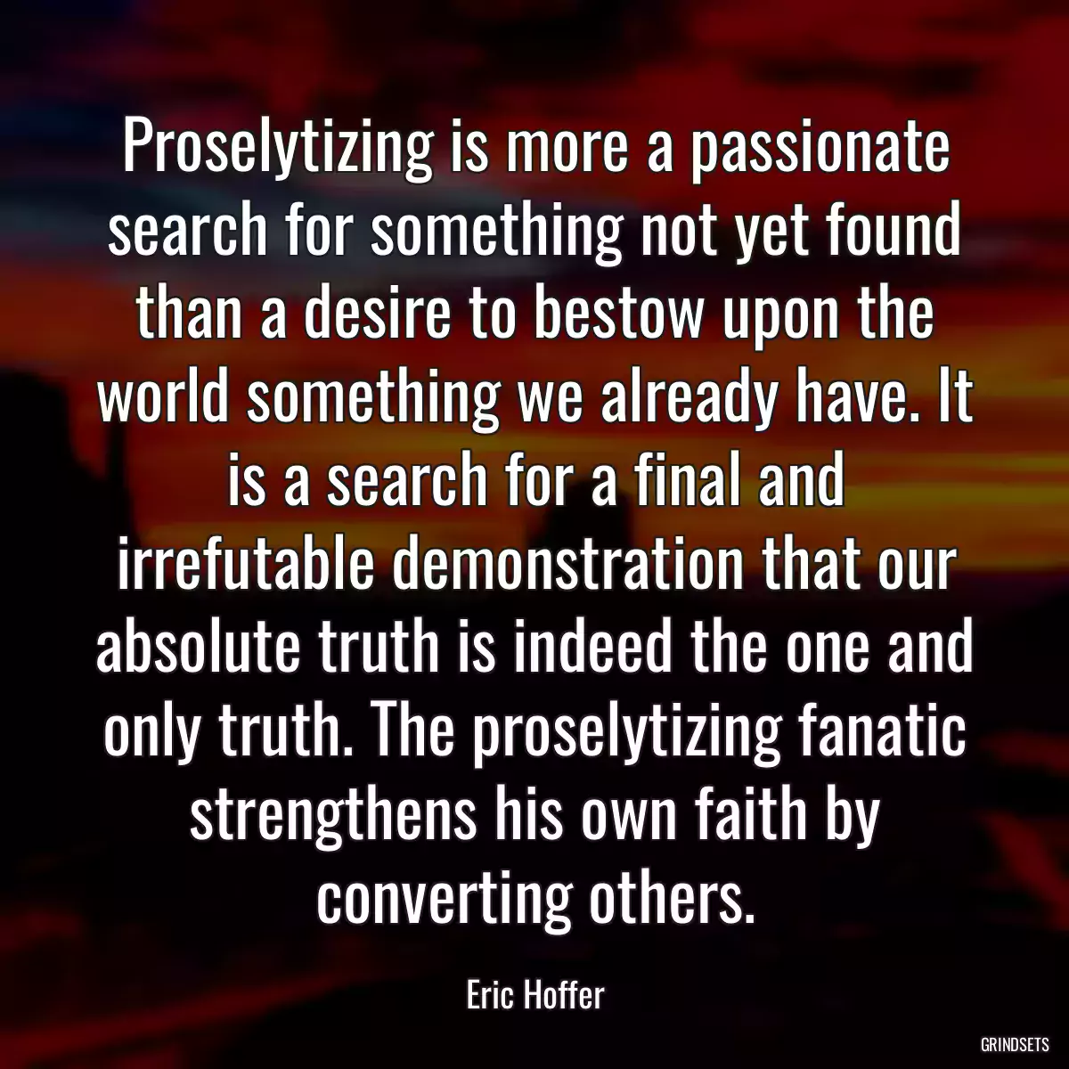 Proselytizing is more a passionate search for something not yet found than a desire to bestow upon the world something we already have. It is a search for a final and irrefutable demonstration that our absolute truth is indeed the one and only truth. The proselytizing fanatic strengthens his own faith by converting others.