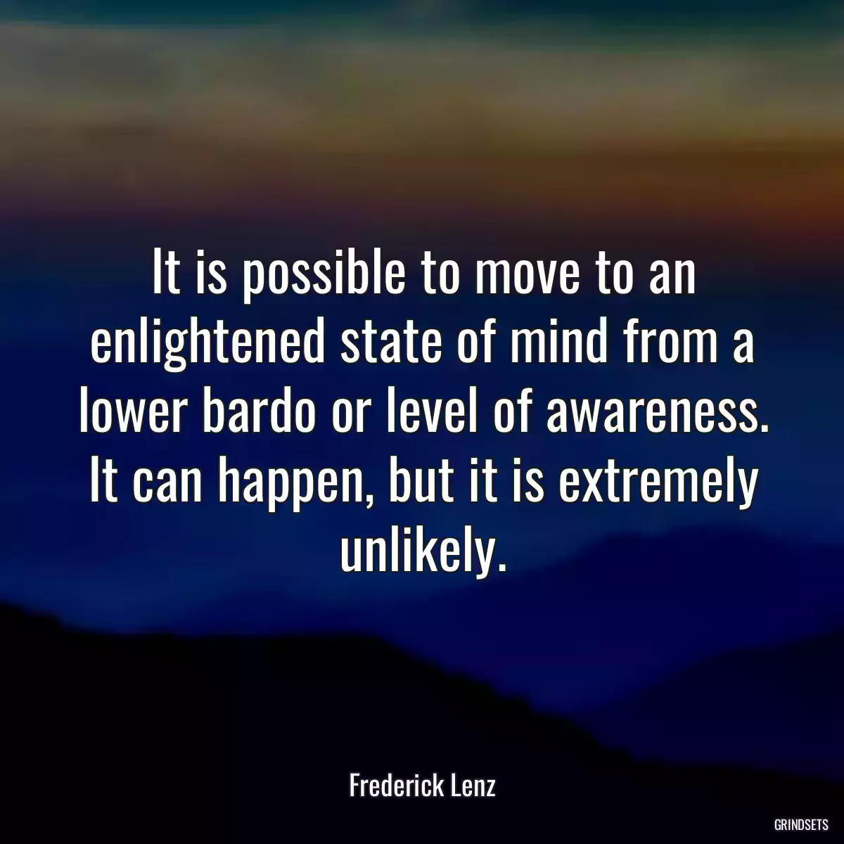 It is possible to move to an enlightened state of mind from a lower bardo or level of awareness. It can happen, but it is extremely unlikely.