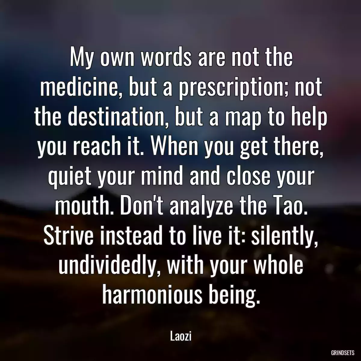 My own words are not the medicine, but a prescription; not the destination, but a map to help you reach it. When you get there, quiet your mind and close your mouth. Don\'t analyze the Tao. Strive instead to live it: silently, undividedly, with your whole harmonious being.