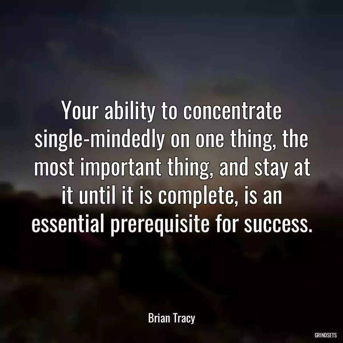 Your ability to concentrate single-mindedly on one thing, the most important thing, and stay at it until it is complete, is an essential prerequisite for success.