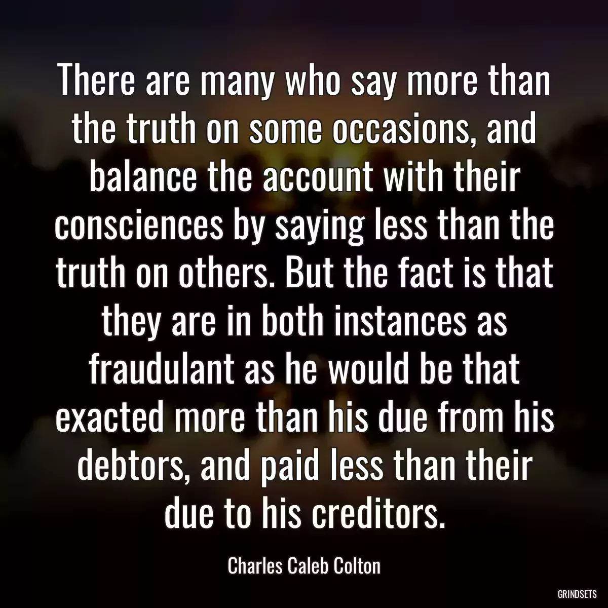 There are many who say more than the truth on some occasions, and balance the account with their consciences by saying less than the truth on others. But the fact is that they are in both instances as fraudulant as he would be that exacted more than his due from his debtors, and paid less than their due to his creditors.