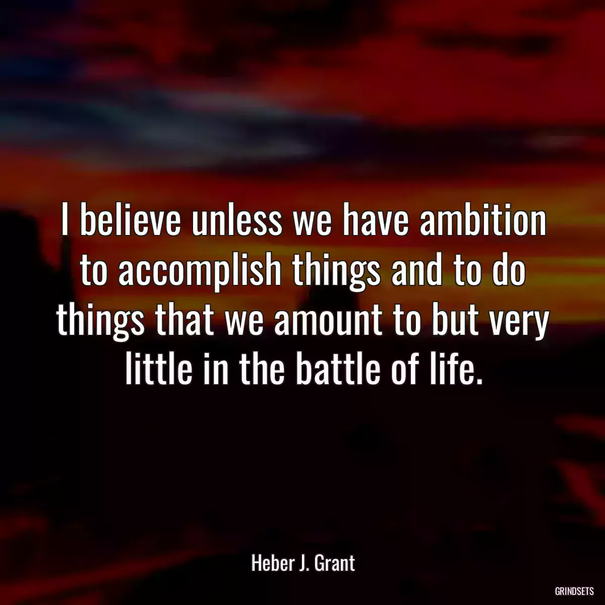 I believe unless we have ambition to accomplish things and to do things that we amount to but very little in the battle of life.