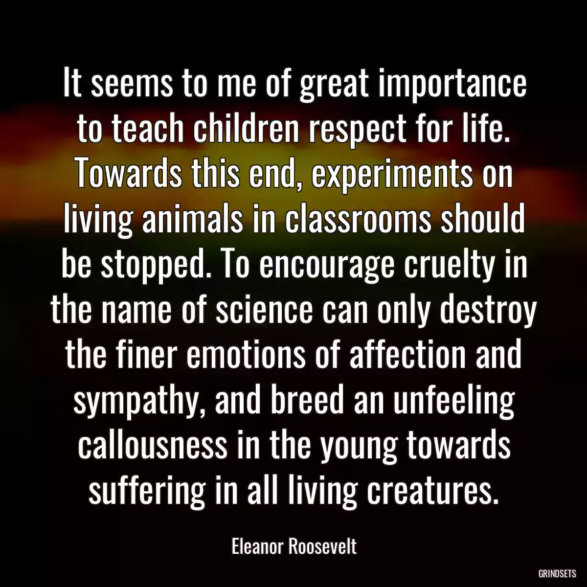 It seems to me of great importance to teach children respect for life. Towards this end, experiments on living animals in classrooms should be stopped. To encourage cruelty in the name of science can only destroy the finer emotions of affection and sympathy, and breed an unfeeling callousness in the young towards suffering in all living creatures.