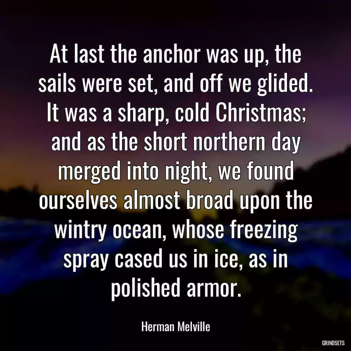 At last the anchor was up, the sails were set, and off we glided. It was a sharp, cold Christmas; and as the short northern day merged into night, we found ourselves almost broad upon the wintry ocean, whose freezing spray cased us in ice, as in polished armor.