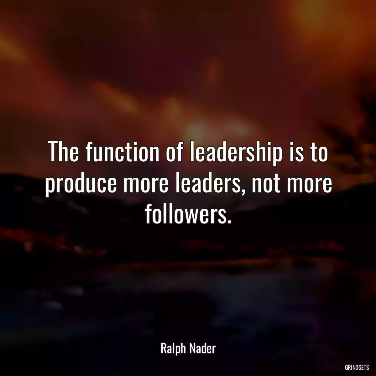 The function of leadership is to produce more leaders, not more followers.