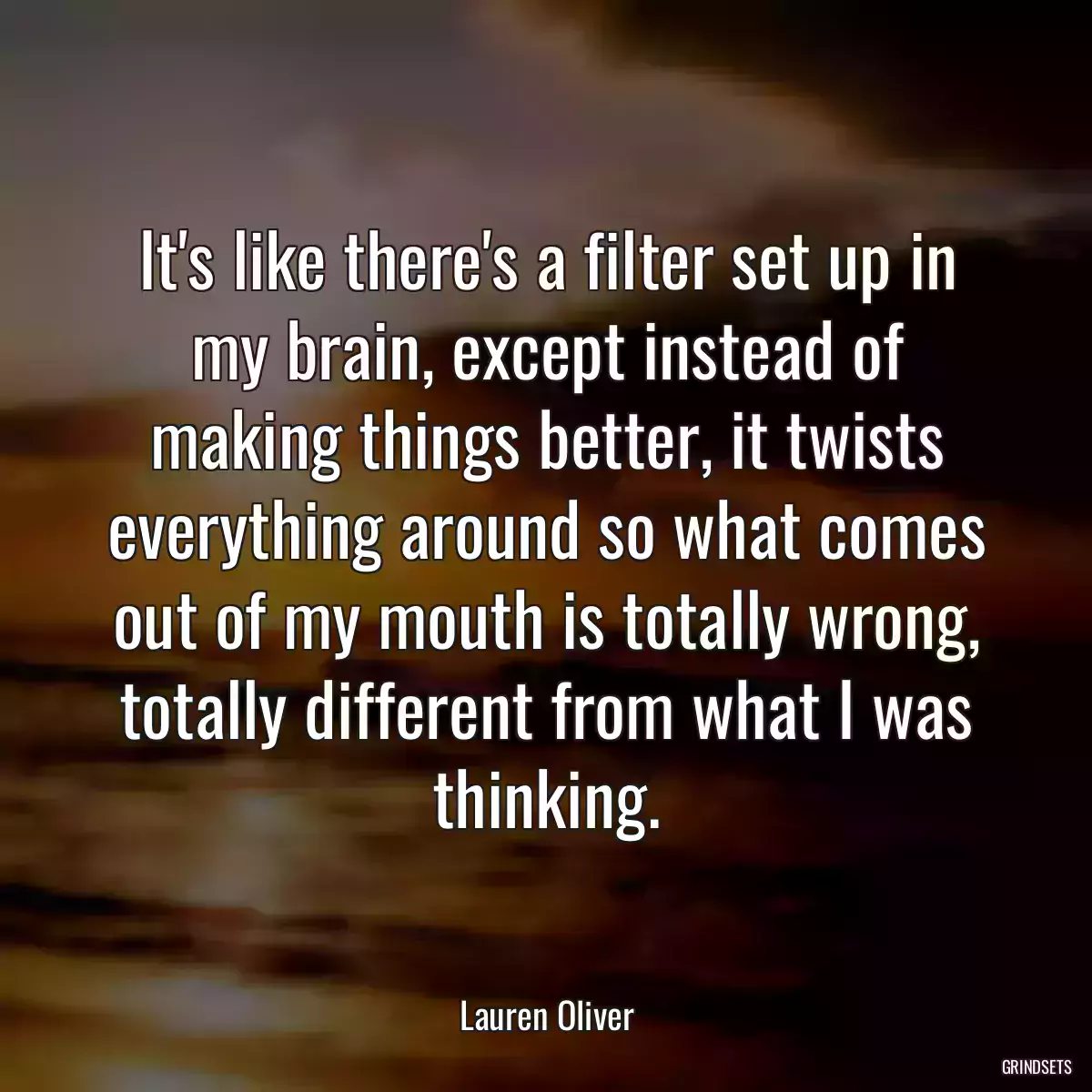 It\'s like there\'s a filter set up in my brain, except instead of making things better, it twists everything around so what comes out of my mouth is totally wrong, totally different from what I was thinking.