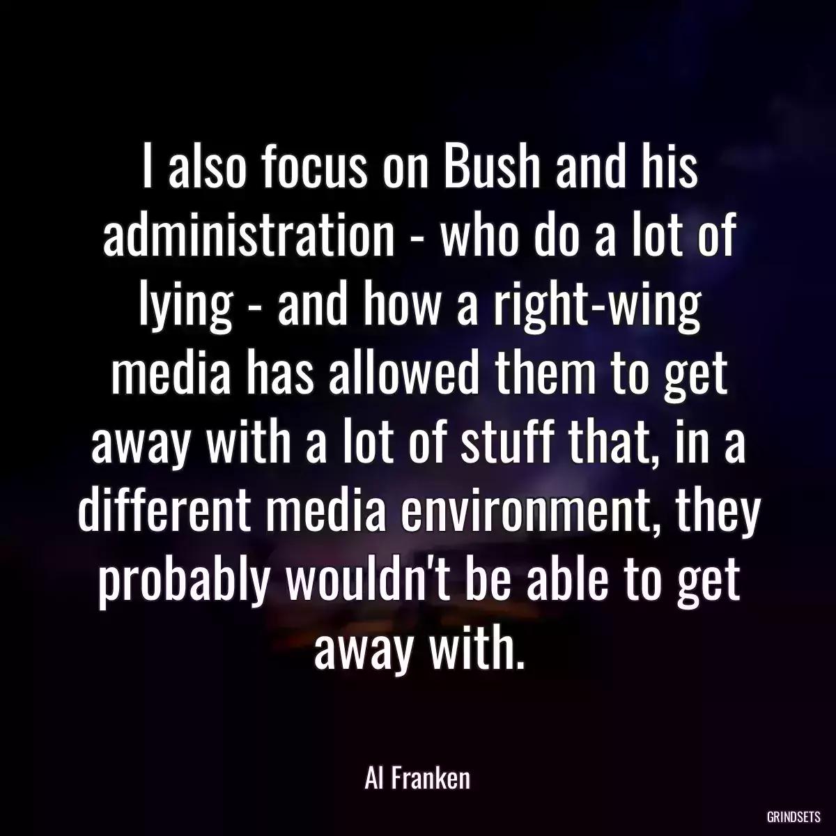 I also focus on Bush and his administration - who do a lot of lying - and how a right-wing media has allowed them to get away with a lot of stuff that, in a different media environment, they probably wouldn\'t be able to get away with.