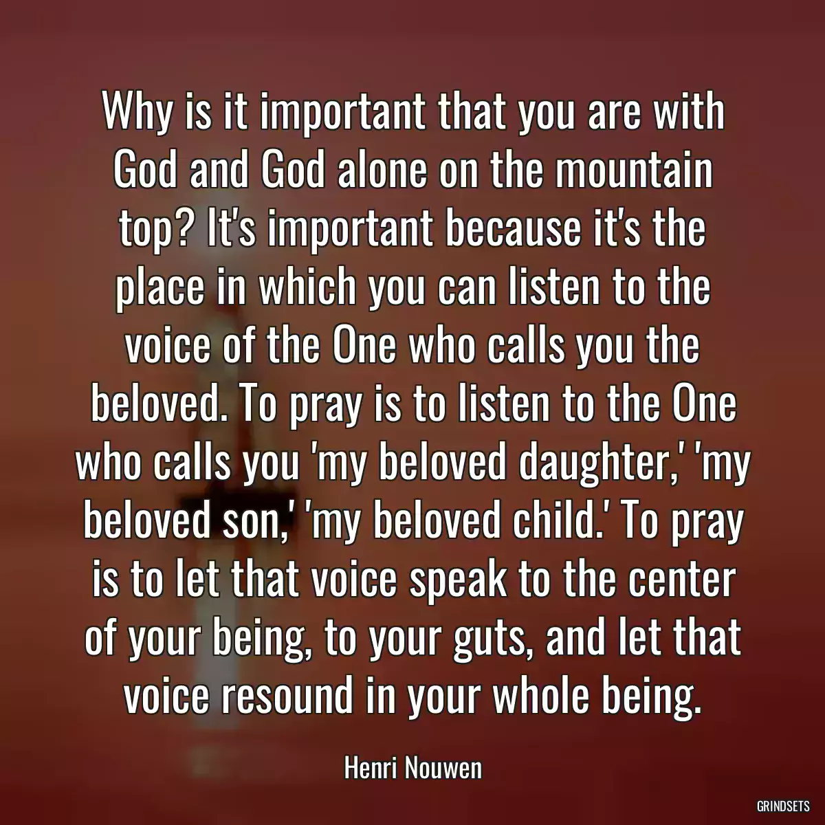 Why is it important that you are with God and God alone on the mountain top? It\'s important because it\'s the place in which you can listen to the voice of the One who calls you the beloved. To pray is to listen to the One who calls you \'my beloved daughter,\' \'my beloved son,\' \'my beloved child.\' To pray is to let that voice speak to the center of your being, to your guts, and let that voice resound in your whole being.