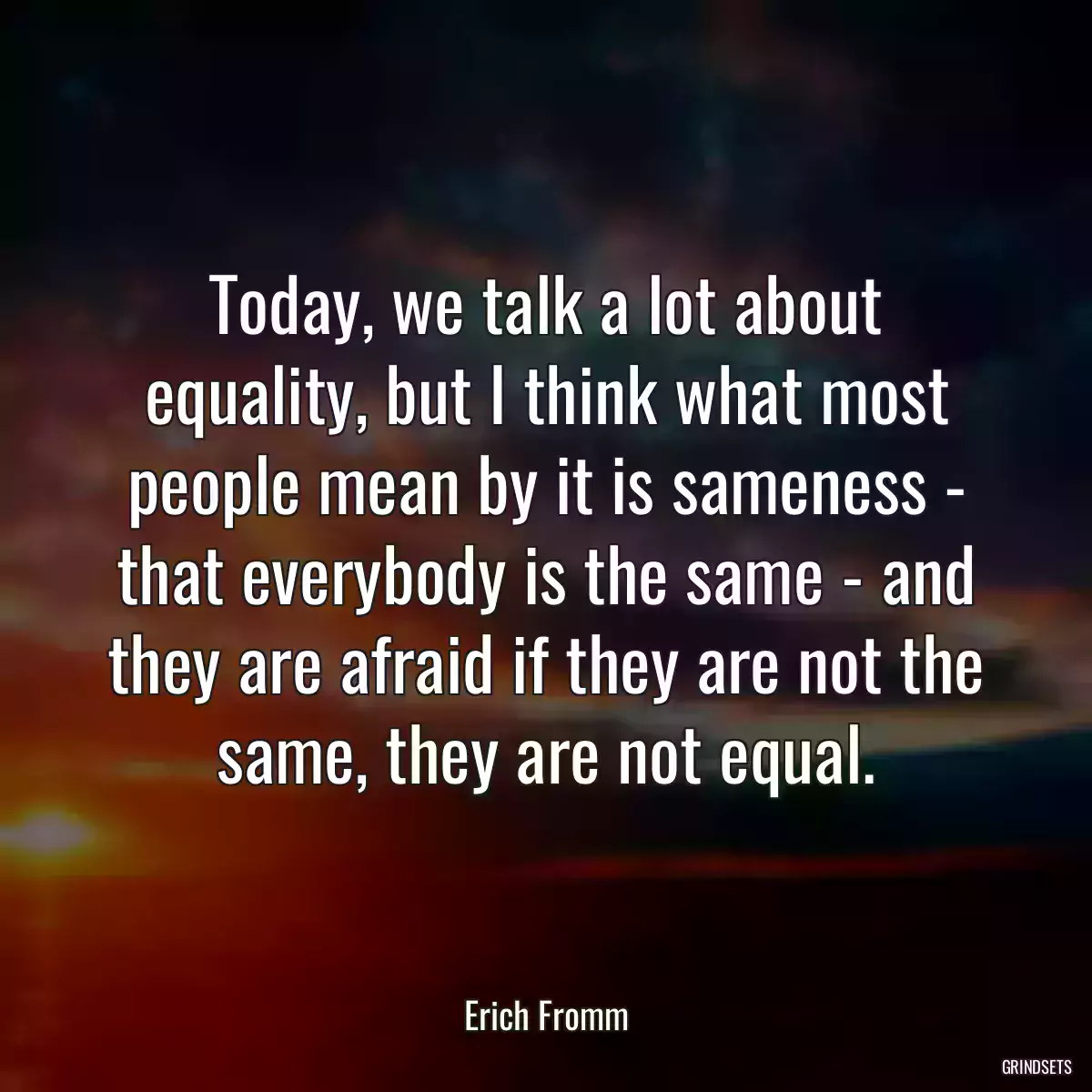 Today, we talk a lot about equality, but I think what most people mean by it is sameness - that everybody is the same - and they are afraid if they are not the same, they are not equal.