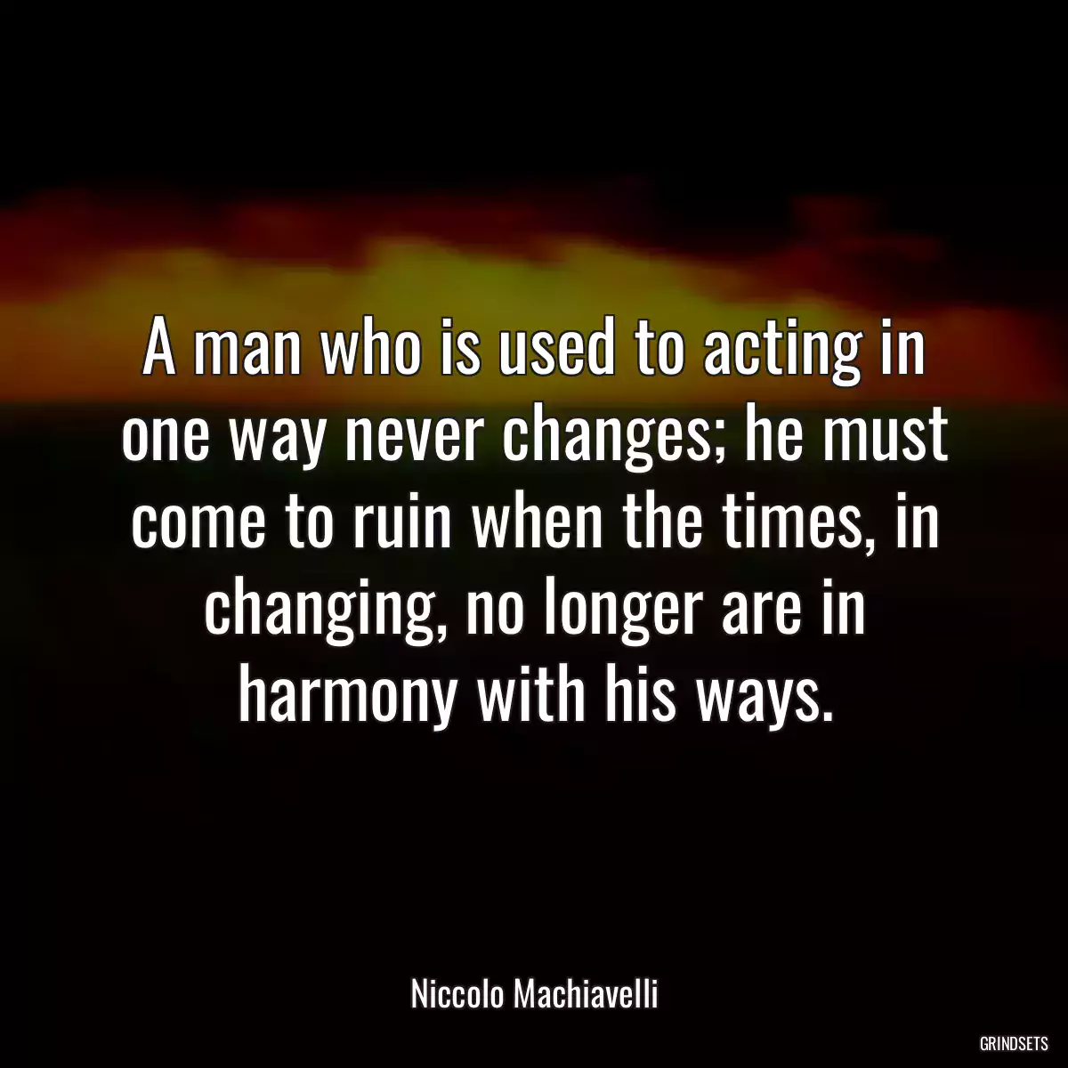 A man who is used to acting in one way never changes; he must come to ruin when the times, in changing, no longer are in harmony with his ways.