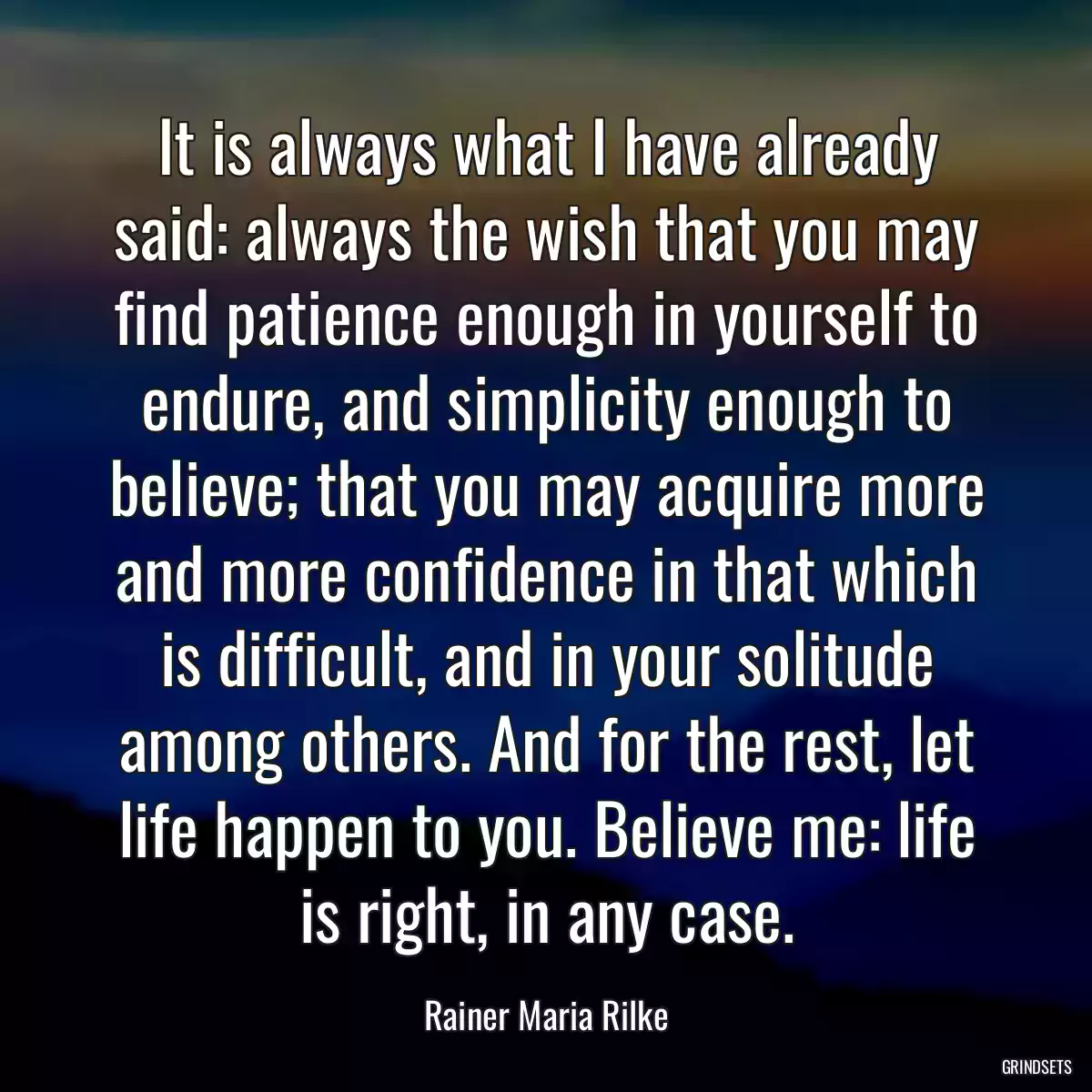 It is always what I have already said: always the wish that you may find patience enough in yourself to endure, and simplicity enough to believe; that you may acquire more and more confidence in that which is difficult, and in your solitude among others. And for the rest, let life happen to you. Believe me: life is right, in any case.