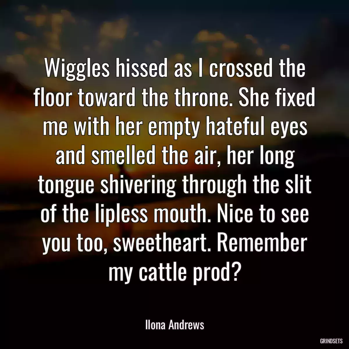 Wiggles hissed as I crossed the floor toward the throne. She fixed me with her empty hateful eyes and smelled the air, her long tongue shivering through the slit of the lipless mouth. Nice to see you too, sweetheart. Remember my cattle prod?