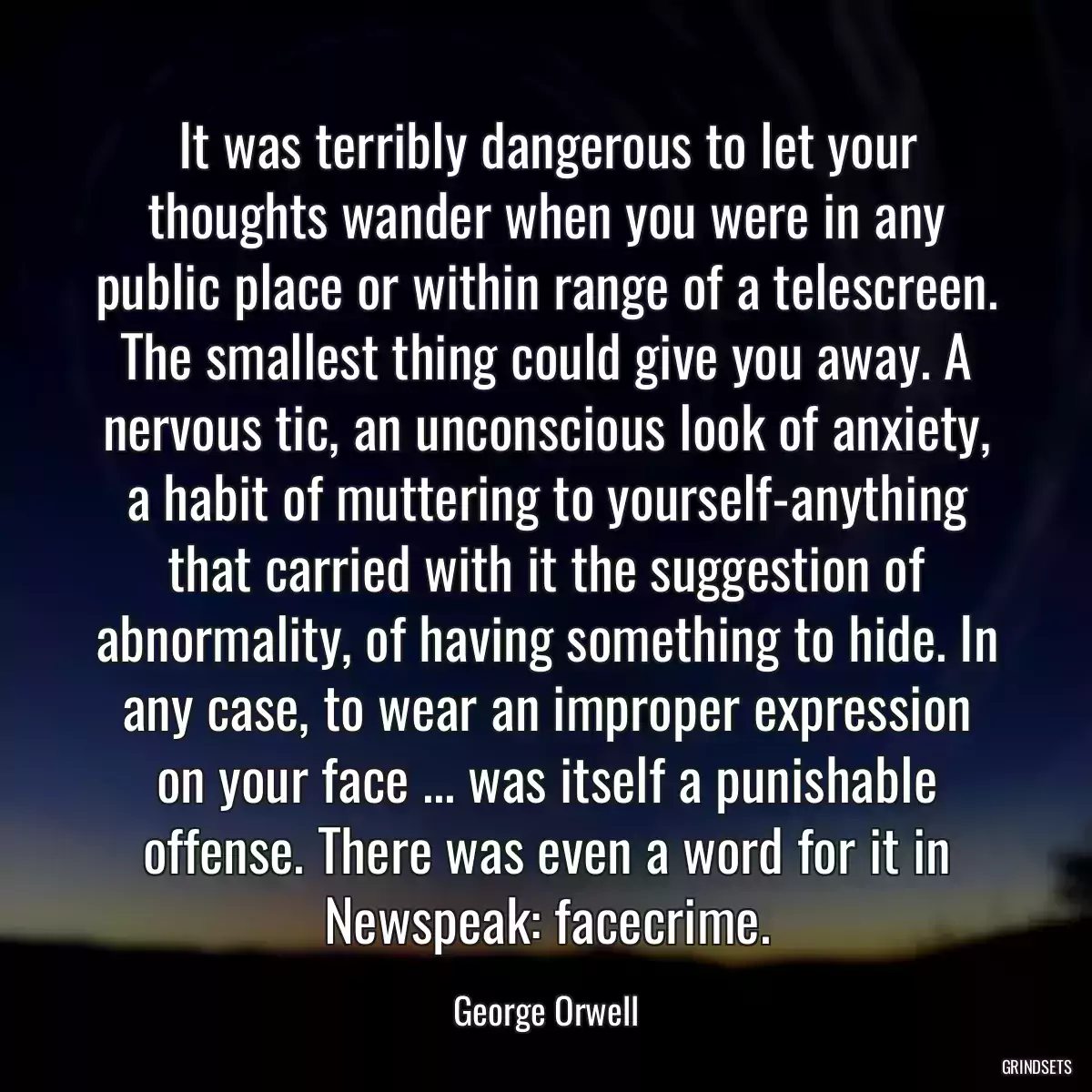 It was terribly dangerous to let your thoughts wander when you were in any public place or within range of a telescreen. The smallest thing could give you away. A nervous tic, an unconscious look of anxiety, a habit of muttering to yourself-anything that carried with it the suggestion of abnormality, of having something to hide. In any case, to wear an improper expression on your face ... was itself a punishable offense. There was even a word for it in Newspeak: facecrime.