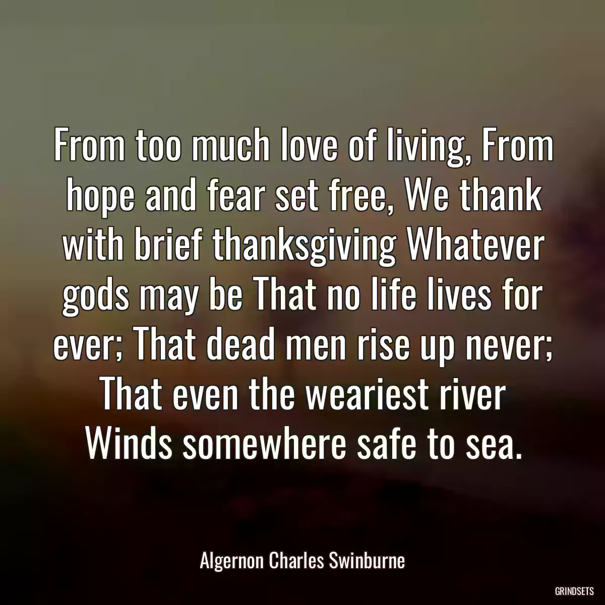 From too much love of living, From hope and fear set free, We thank with brief thanksgiving Whatever gods may be That no life lives for ever; That dead men rise up never; That even the weariest river Winds somewhere safe to sea.