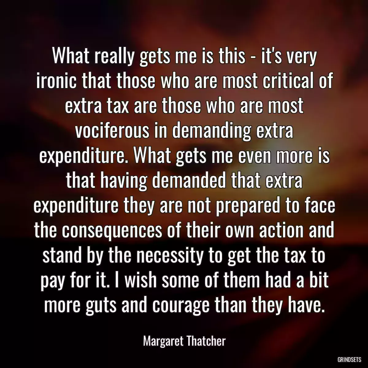 What really gets me is this - it\'s very ironic that those who are most critical of extra tax are those who are most vociferous in demanding extra expenditure. What gets me even more is that having demanded that extra expenditure they are not prepared to face the consequences of their own action and stand by the necessity to get the tax to pay for it. I wish some of them had a bit more guts and courage than they have.