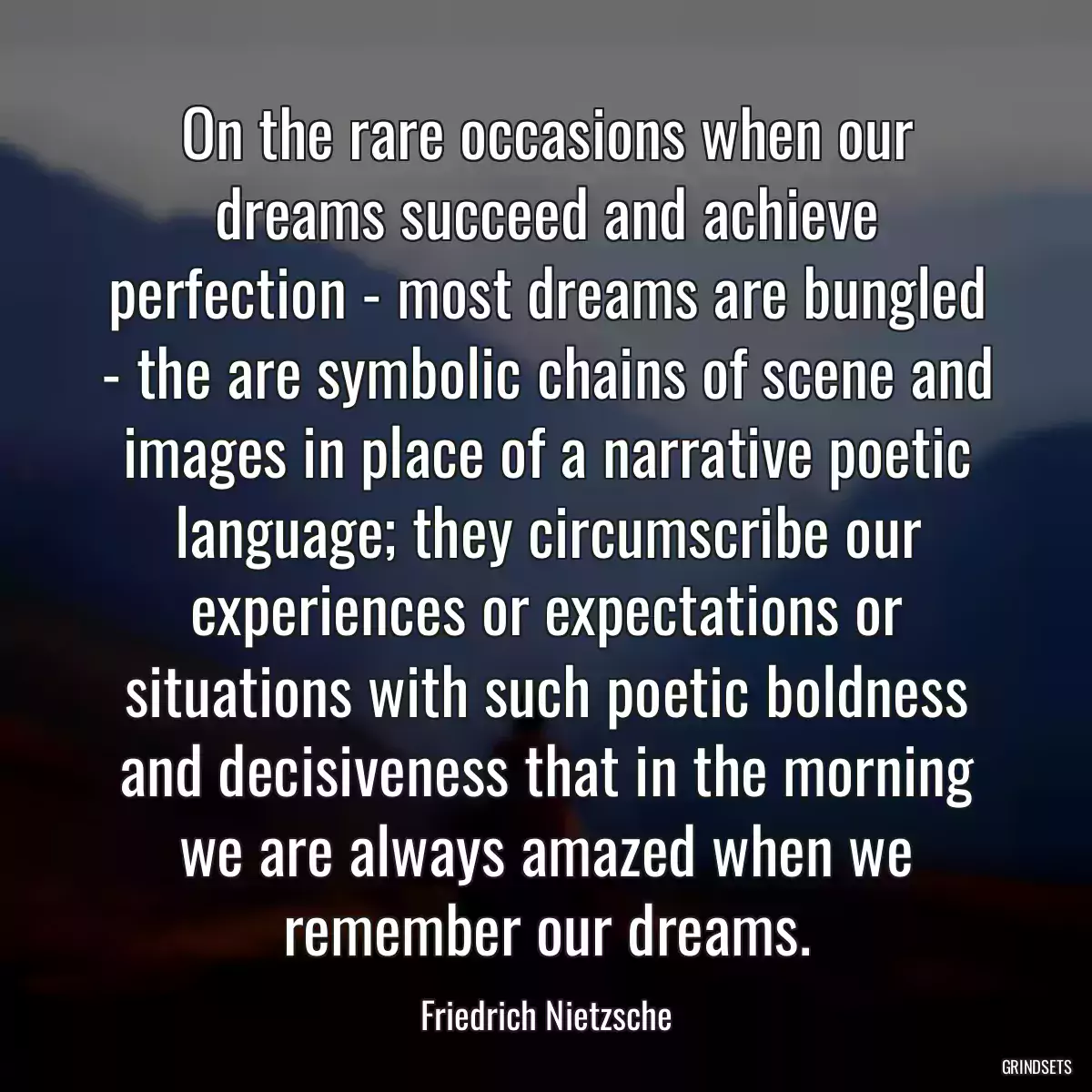 On the rare occasions when our dreams succeed and achieve perfection - most dreams are bungled - the are symbolic chains of scene and images in place of a narrative poetic language; they circumscribe our experiences or expectations or situations with such poetic boldness and decisiveness that in the morning we are always amazed when we remember our dreams.