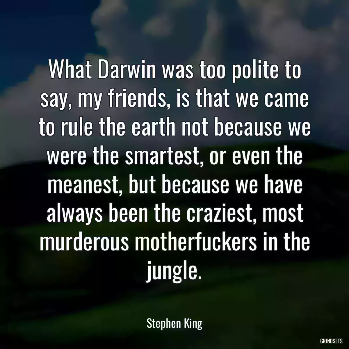 What Darwin was too polite to say, my friends, is that we came to rule the earth not because we were the smartest, or even the meanest, but because we have always been the craziest, most murderous motherfuckers in the jungle.