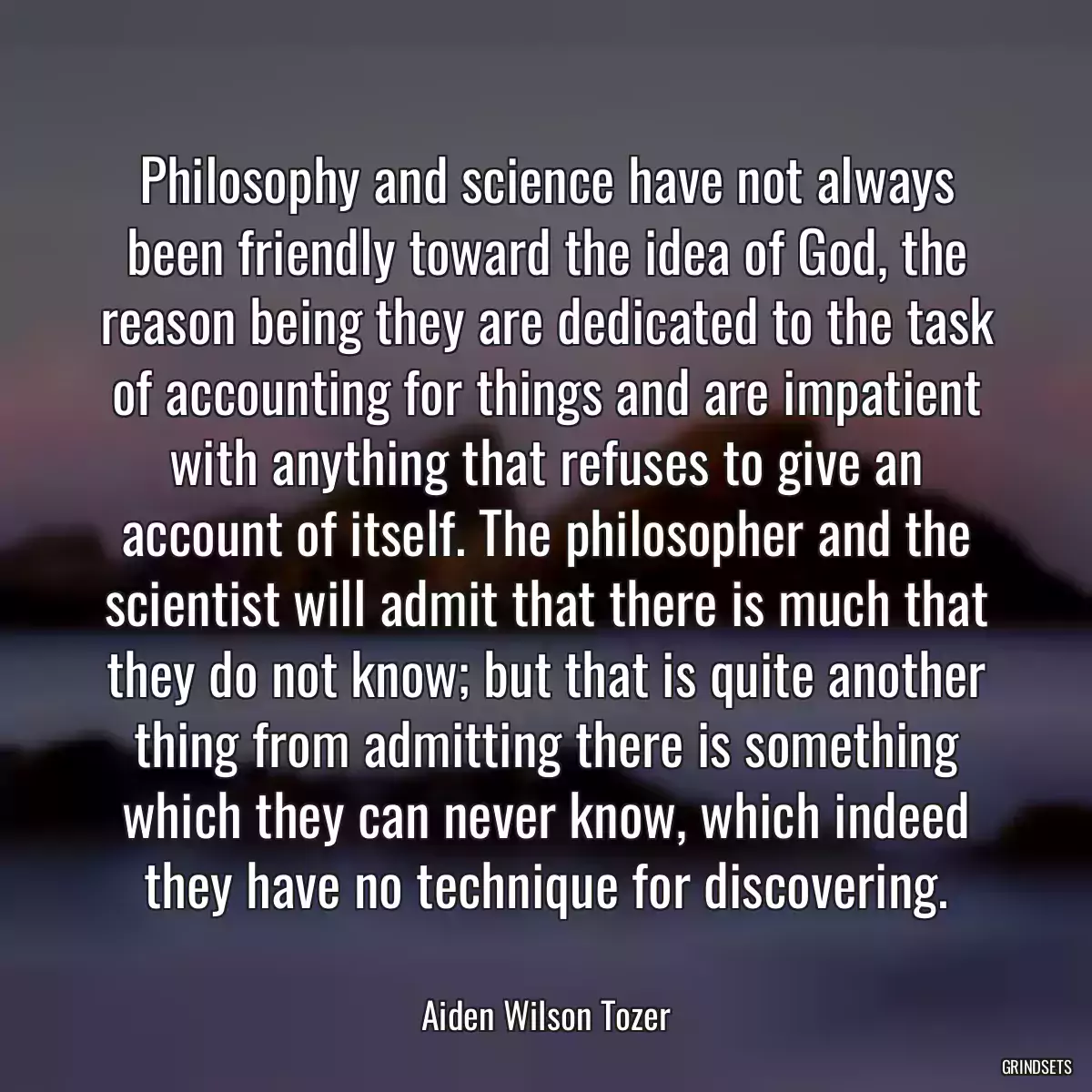 Philosophy and science have not always been friendly toward the idea of God, the reason being they are dedicated to the task of accounting for things and are impatient with anything that refuses to give an account of itself. The philosopher and the scientist will admit that there is much that they do not know; but that is quite another thing from admitting there is something which they can never know, which indeed they have no technique for discovering.