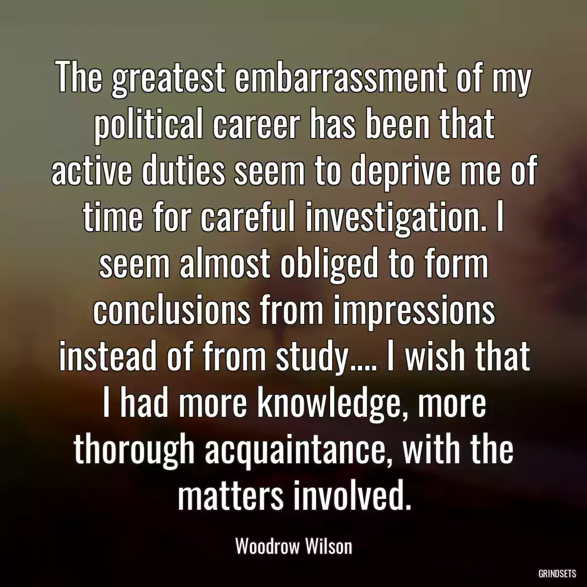 The greatest embarrassment of my political career has been that active duties seem to deprive me of time for careful investigation. I seem almost obliged to form conclusions from impressions instead of from study.... I wish that I had more knowledge, more thorough acquaintance, with the matters involved.