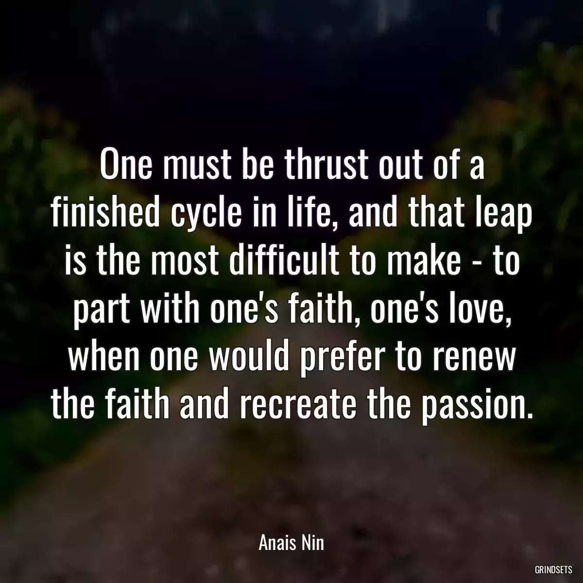 One must be thrust out of a finished cycle in life, and that leap is the most difficult to make - to part with one\'s faith, one\'s love, when one would prefer to renew the faith and recreate the passion.