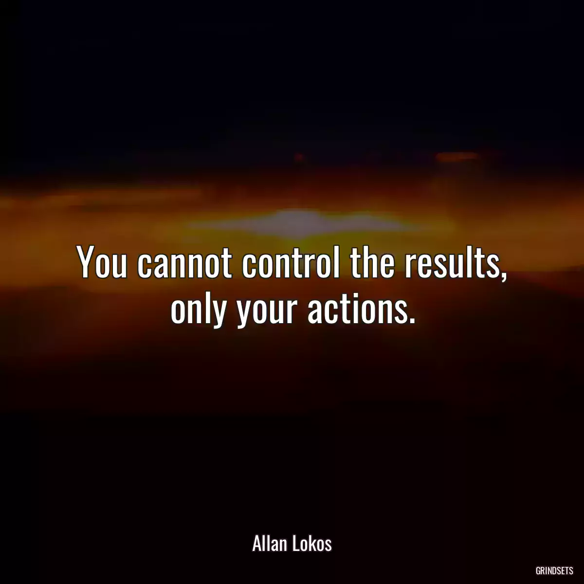 You cannot control the results, only your actions.