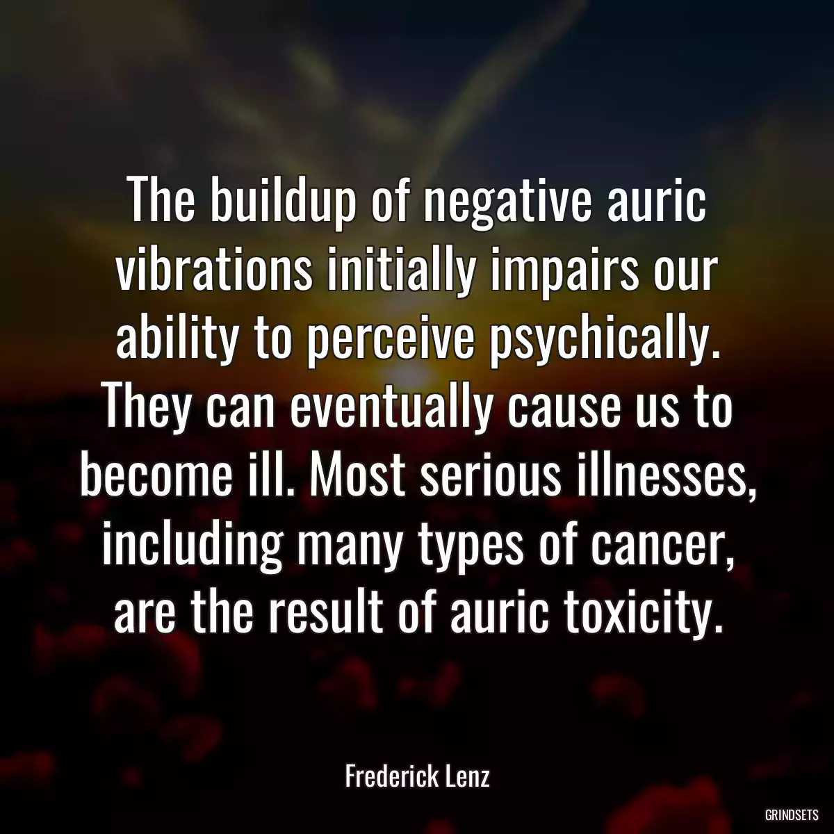 The buildup of negative auric vibrations initially impairs our ability to perceive psychically. They can eventually cause us to become ill. Most serious illnesses, including many types of cancer, are the result of auric toxicity.