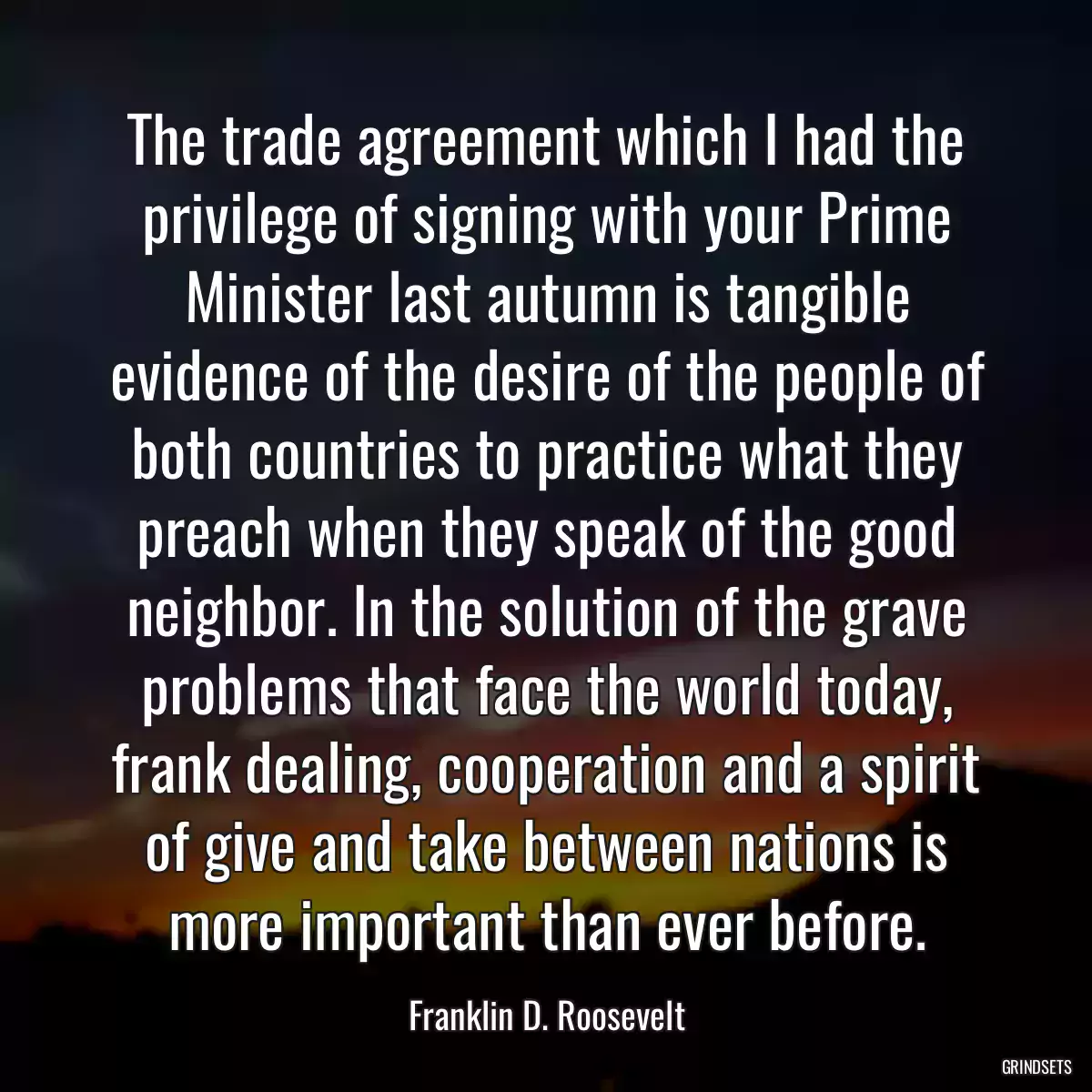 The trade agreement which I had the privilege of signing with your Prime Minister last autumn is tangible evidence of the desire of the people of both countries to practice what they preach when they speak of the good neighbor. In the solution of the grave problems that face the world today, frank dealing, cooperation and a spirit of give and take between nations is more important than ever before.