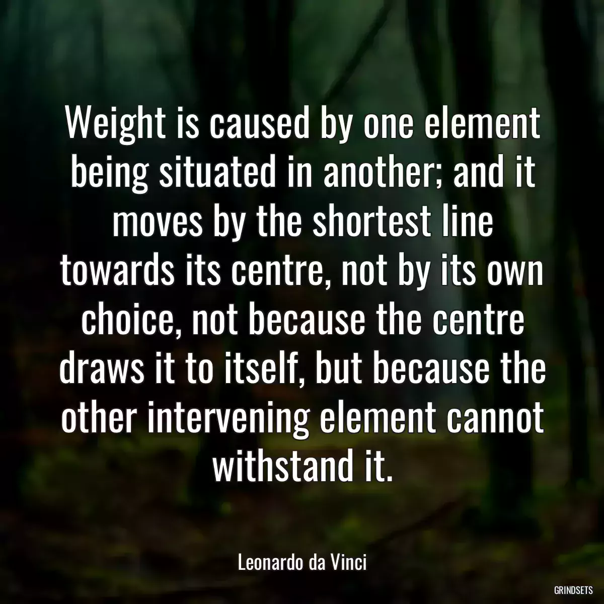 Weight is caused by one element being situated in another; and it moves by the shortest line towards its centre, not by its own choice, not because the centre draws it to itself, but because the other intervening element cannot withstand it.