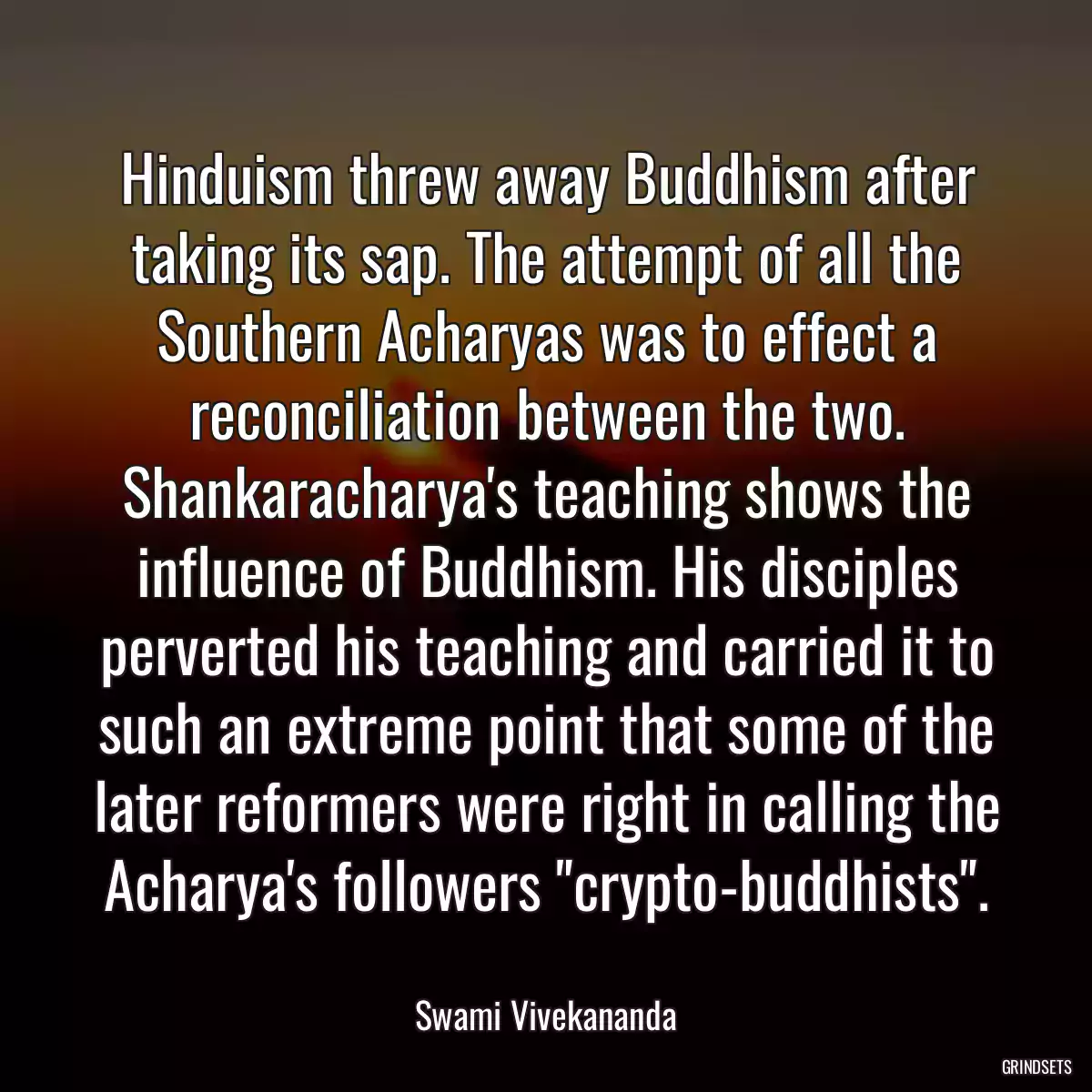 Hinduism threw away Buddhism after taking its sap. The attempt of all the Southern Acharyas was to effect a reconciliation between the two. Shankaracharya\'s teaching shows the influence of Buddhism. His disciples perverted his teaching and carried it to such an extreme point that some of the later reformers were right in calling the Acharya\'s followers \