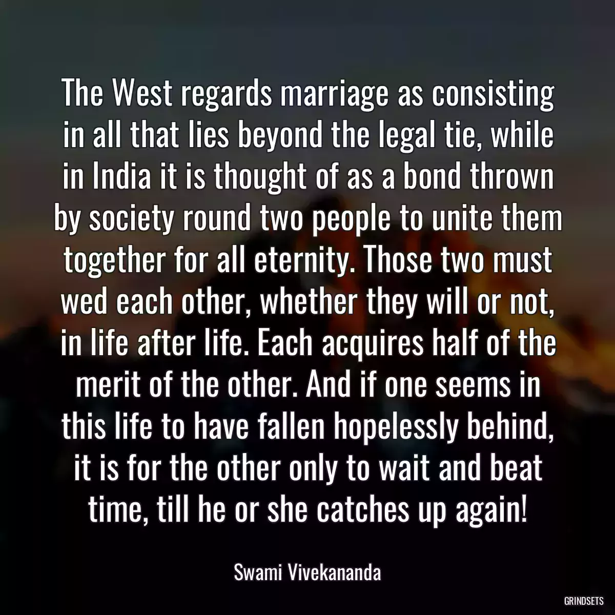 The West regards marriage as consisting in all that lies beyond the legal tie, while in India it is thought of as a bond thrown by society round two people to unite them together for all eternity. Those two must wed each other, whether they will or not, in life after life. Each acquires half of the merit of the other. And if one seems in this life to have fallen hopelessly behind, it is for the other only to wait and beat time, till he or she catches up again!