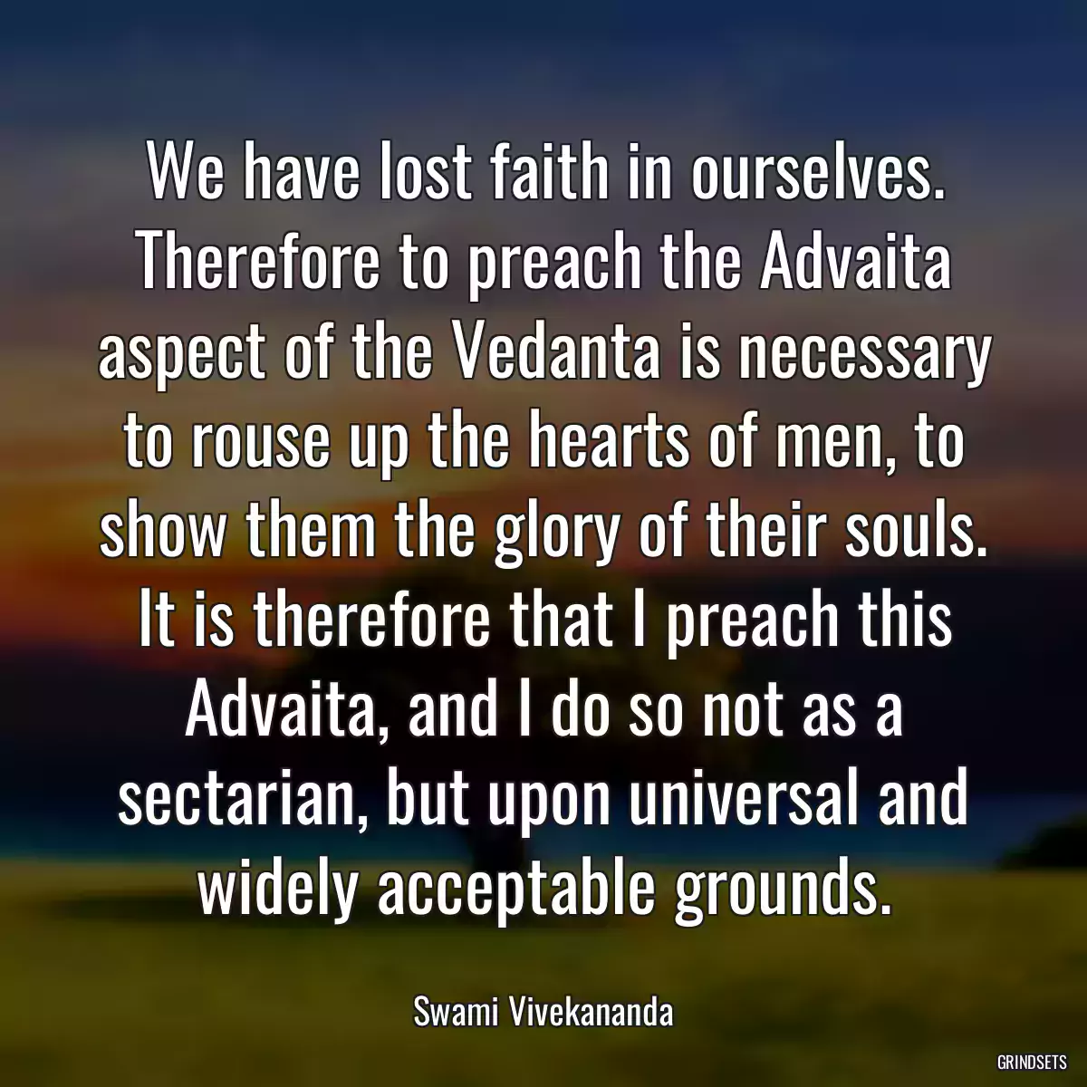 We have lost faith in ourselves. Therefore to preach the Advaita aspect of the Vedanta is necessary to rouse up the hearts of men, to show them the glory of their souls. It is therefore that I preach this Advaita, and I do so not as a sectarian, but upon universal and widely acceptable grounds.