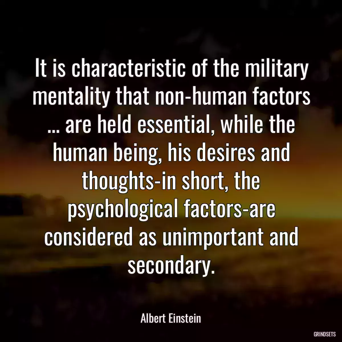 It is characteristic of the military mentality that non-human factors ... are held essential, while the human being, his desires and thoughts-in short, the psychological factors-are considered as unimportant and secondary.