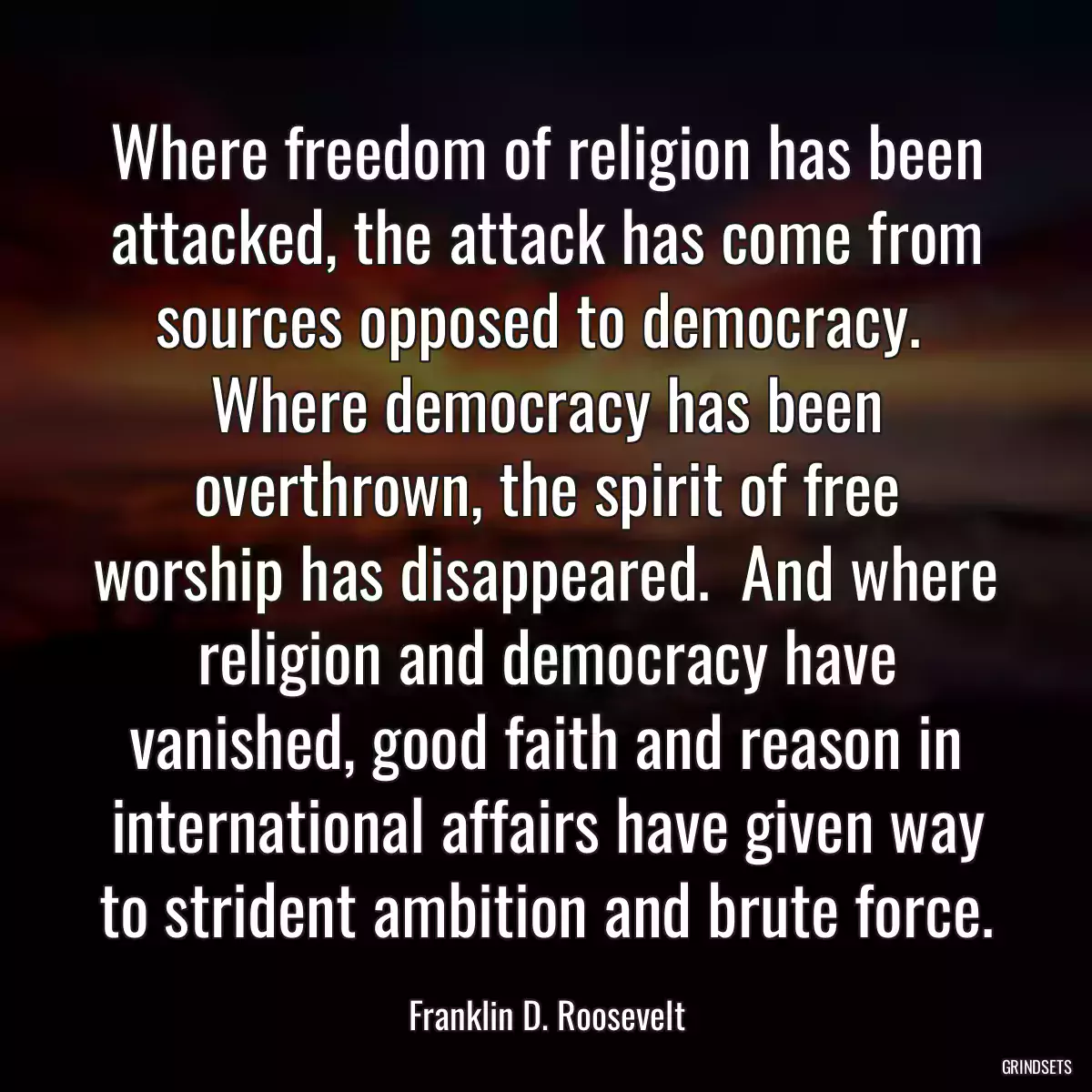 Where freedom of religion has been attacked, the attack has come from sources opposed to democracy.  Where democracy has been overthrown, the spirit of free worship has disappeared.  And where religion and democracy have vanished, good faith and reason in international affairs have given way to strident ambition and brute force.