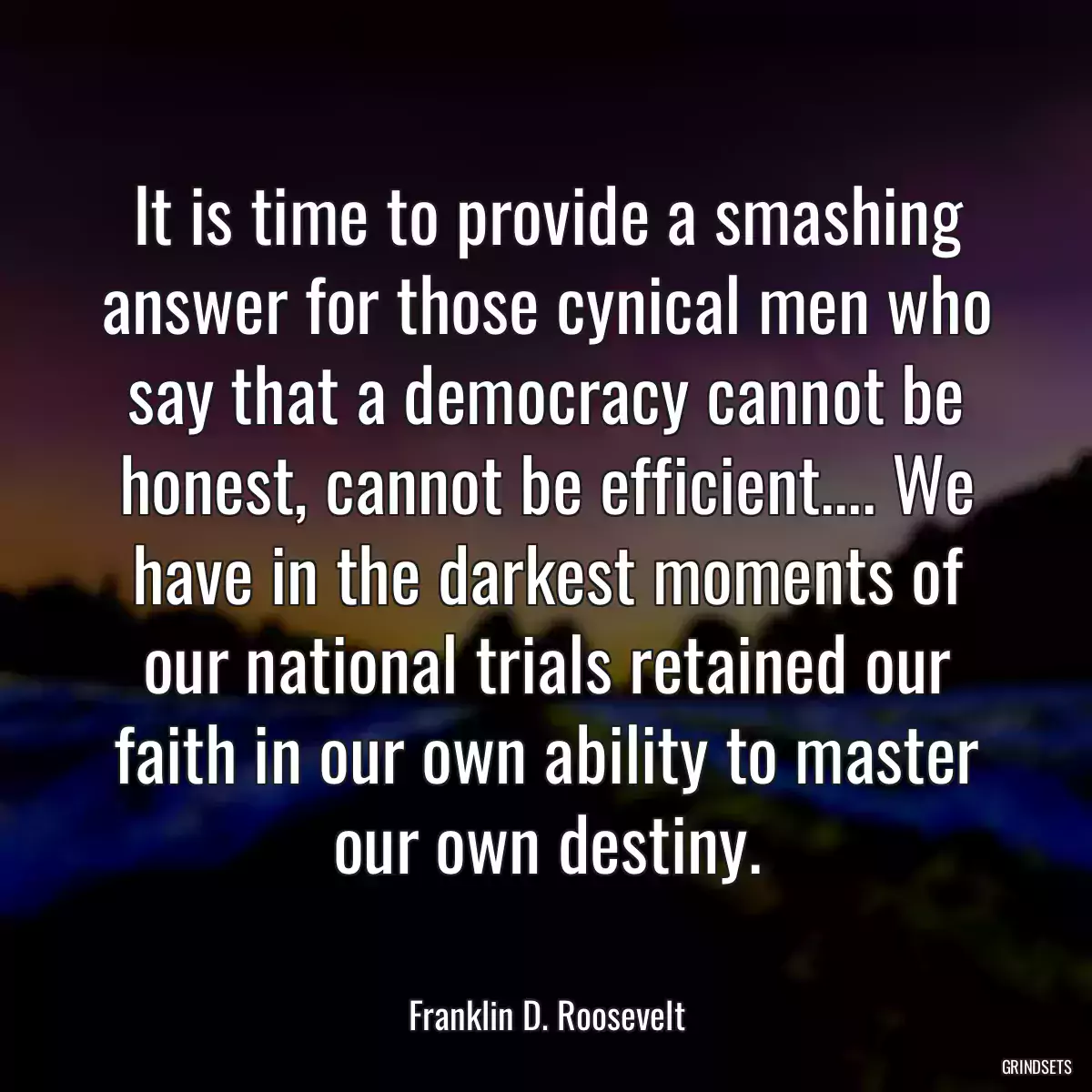It is time to provide a smashing answer for those cynical men who say that a democracy cannot be honest, cannot be efficient.... We have in the darkest moments of our national trials retained our faith in our own ability to master our own destiny.