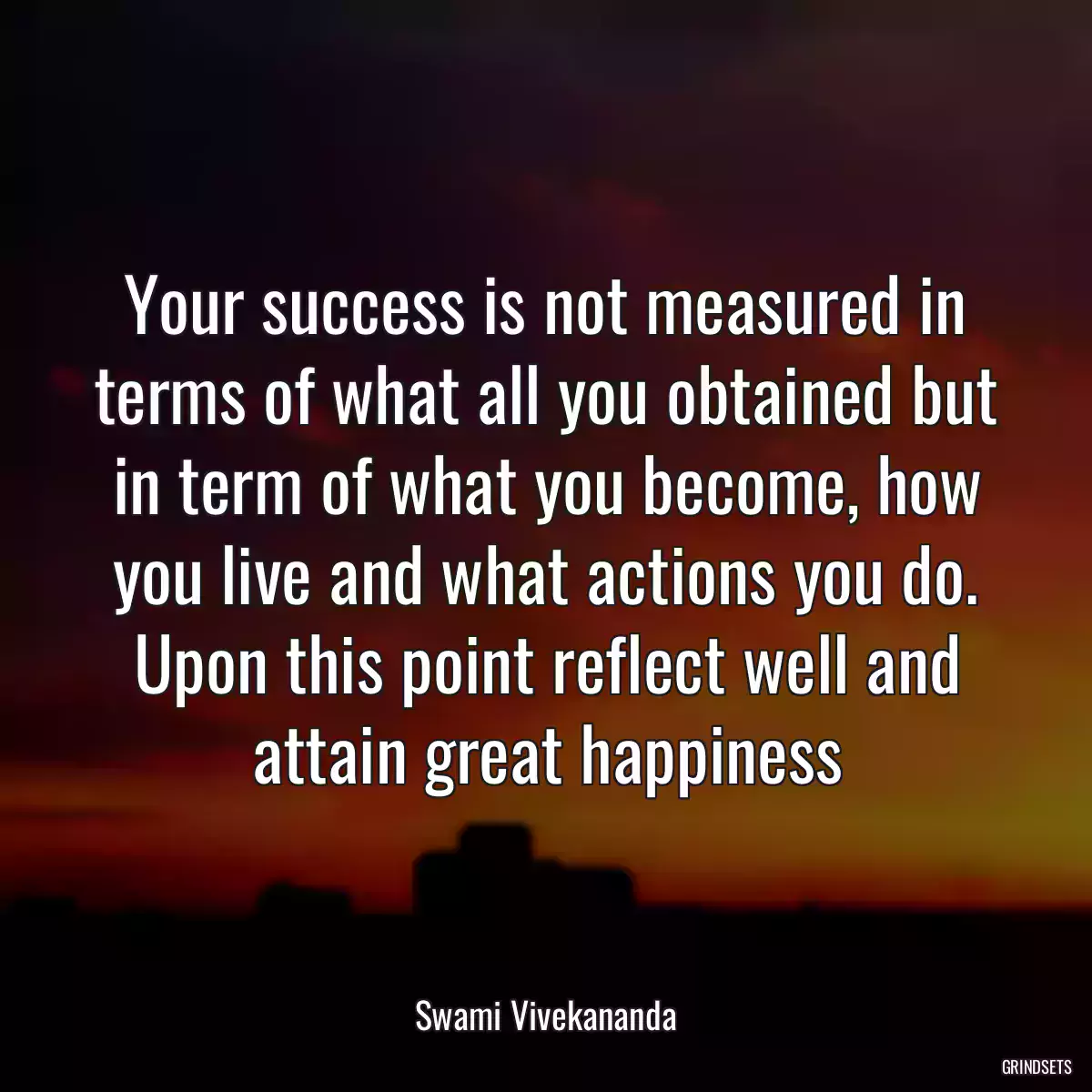 Your success is not measured in terms of what all you obtained but in term of what you become, how you live and what actions you do. Upon this point reflect well and attain great happiness