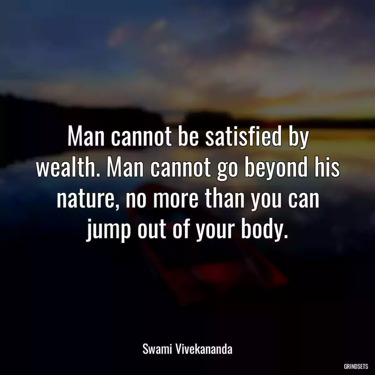 Man cannot be satisfied by wealth. Man cannot go beyond his nature, no more than you can jump out of your body.