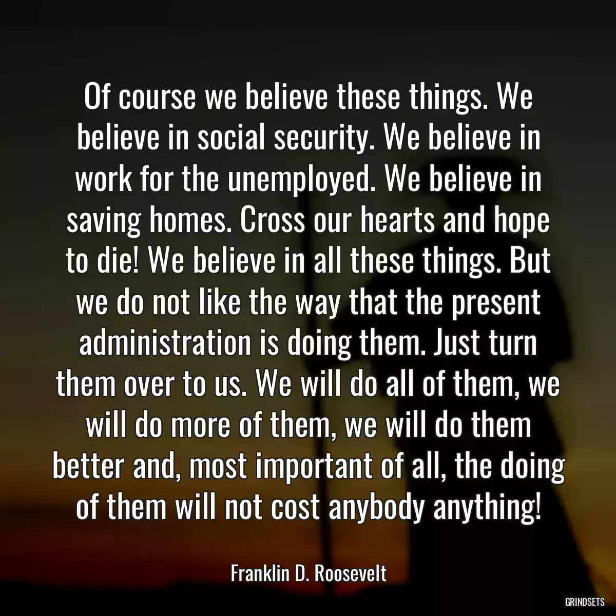 Of course we believe these things. We believe in social security. We believe in work for the unemployed. We believe in saving homes. Cross our hearts and hope to die! We believe in all these things. But we do not like the way that the present administration is doing them. Just turn them over to us. We will do all of them, we will do more of them, we will do them better and, most important of all, the doing of them will not cost anybody anything!
