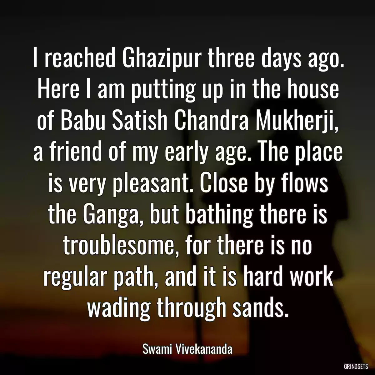 I reached Ghazipur three days ago. Here I am putting up in the house of Babu Satish Chandra Mukherji, a friend of my early age. The place is very pleasant. Close by flows the Ganga, but bathing there is troublesome, for there is no regular path, and it is hard work wading through sands.