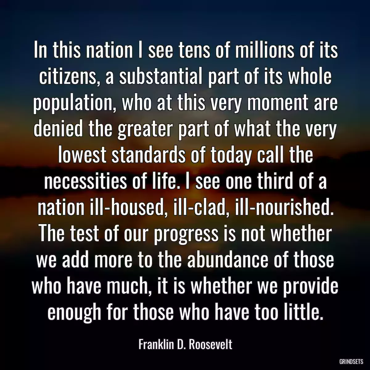 In this nation I see tens of millions of its citizens, a substantial part of its whole population, who at this very moment are denied the greater part of what the very lowest standards of today call the necessities of life. I see one third of a nation ill-housed, ill-clad, ill-nourished. The test of our progress is not whether we add more to the abundance of those who have much, it is whether we provide enough for those who have too little.