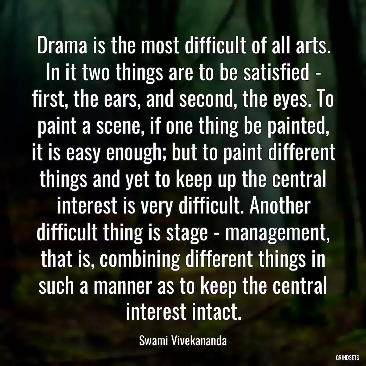 Drama is the most difficult of all arts. In it two things are to be satisfied - first, the ears, and second, the eyes. To paint a scene, if one thing be painted, it is easy enough; but to paint different things and yet to keep up the central interest is very difficult. Another difficult thing is stage - management, that is, combining different things in such a manner as to keep the central interest intact.