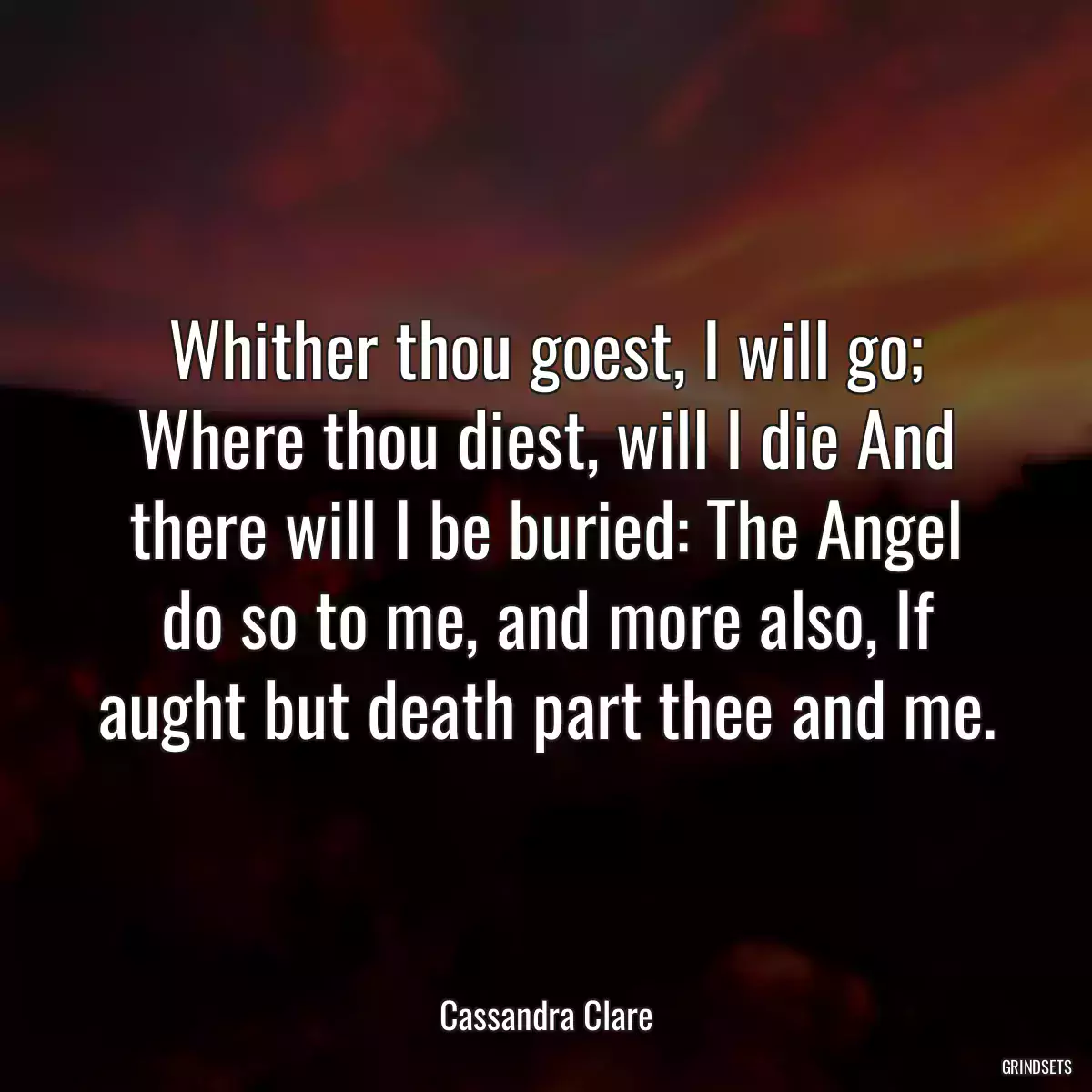 Whither thou goest, I will go; Where thou diest, will I die And there will I be buried: The Angel do so to me, and more also, If aught but death part thee and me.